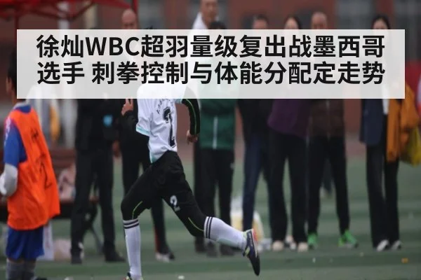 徐灿WBC超羽量级复出战墨西哥选手 刺拳控制与体能分配定走势 | kaiyun